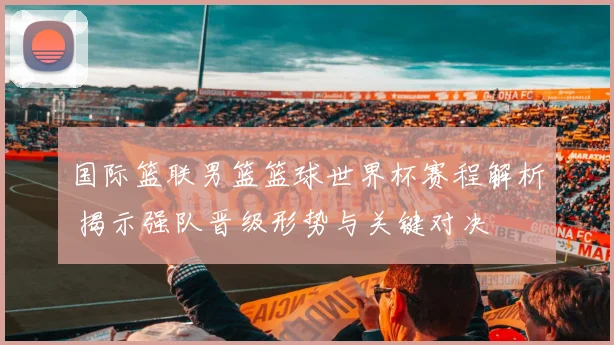 国际篮联男篮篮球世界杯赛程解析 揭示强队晋级形势与关键对决