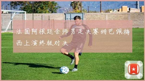 法国阿根廷会师男足决赛姆巴佩梅西上演终极对决