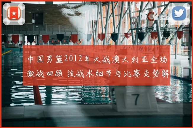 中国男篮2012年大战澳大利亚全场激战回顾 技战术细节与比赛走势解析