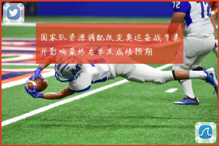 国家队资源调配改变奥运备战节奏并影响最终名单及成绩预期
