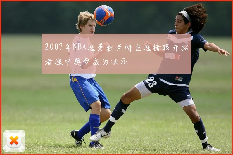 2007年NBA选秀杜兰特当选榜眼开拓者选中奥登成为状元