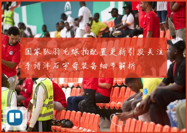 国家队羽毛球拍配置更新引发关注李诗沣石宇奇装备细节解析