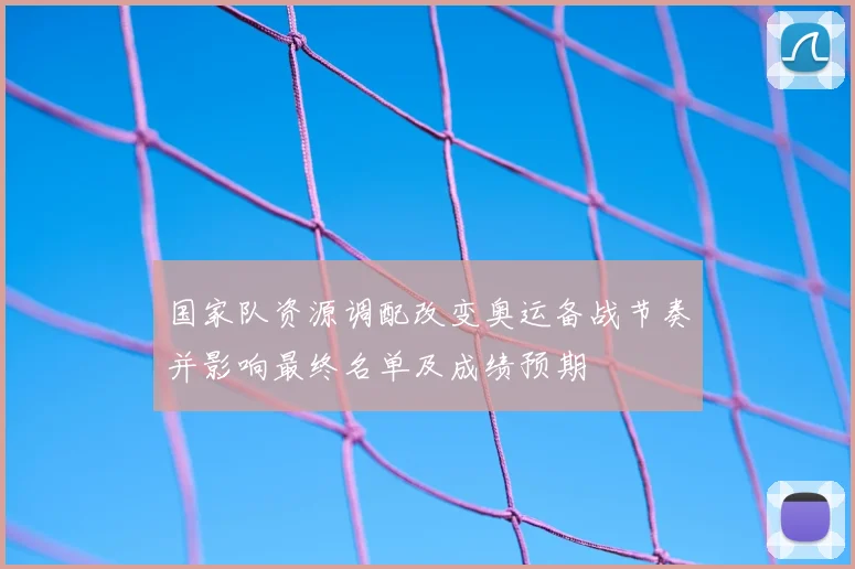 国家队资源调配改变奥运备战节奏并影响最终名单及成绩预期