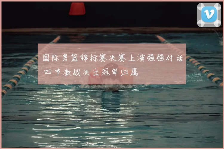 国际男篮锦标赛决赛上演强强对话 四节激战决出冠军归属