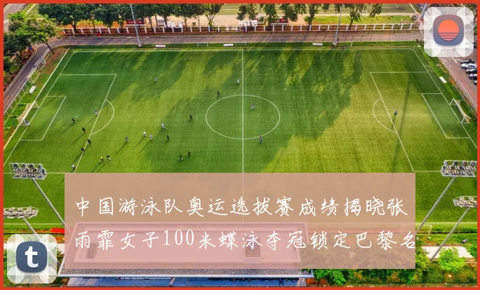 中国游泳队奥运选拔赛成绩揭晓张雨霏女子100米蝶泳夺冠锁定巴黎名额