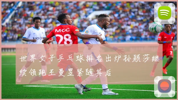 世界女子乒乓球排名出炉孙颖莎继续领跑王曼昱紧随其后