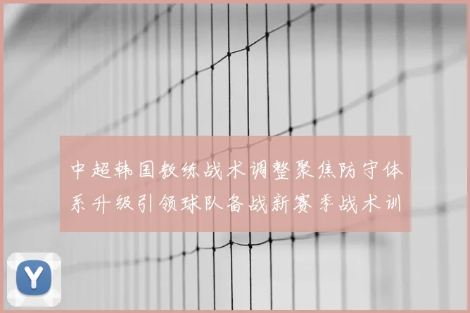 中超韩国教练战术调整聚焦防守体系升级引领球队备战新赛季战术训练