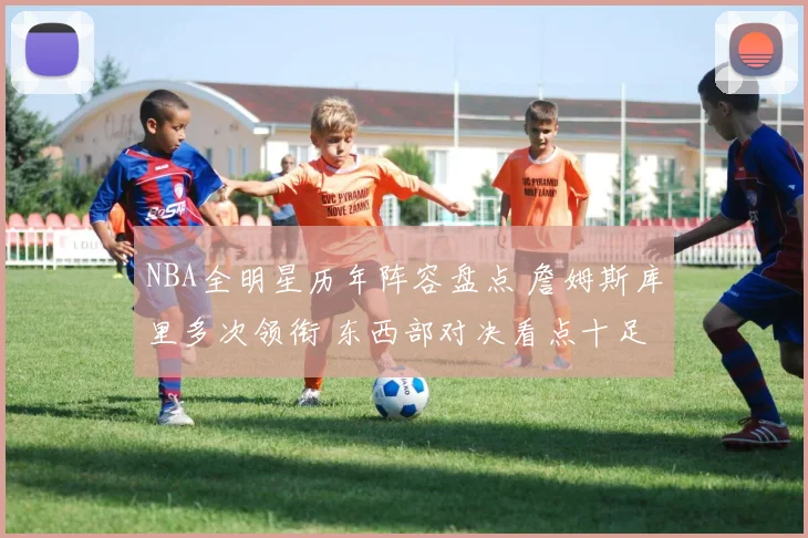 NBA全明星历年阵容盘点 詹姆斯库里多次领衔 东西部对决看点十足