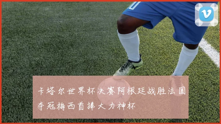 卡塔尔世界杯决赛阿根廷战胜法国夺冠梅西首捧大力神杯