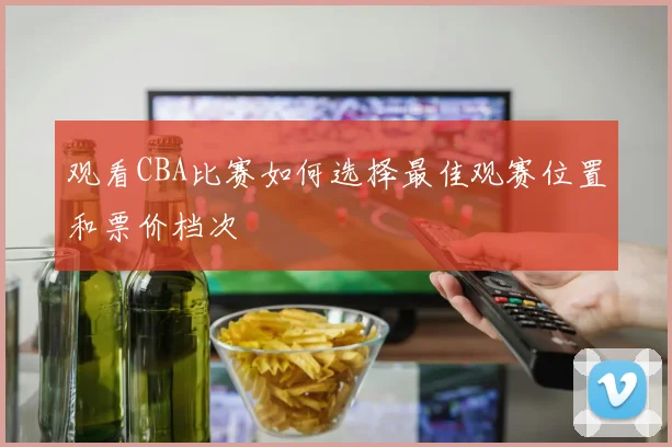 观看CBA比赛如何选择最佳观赛位置和票价档次