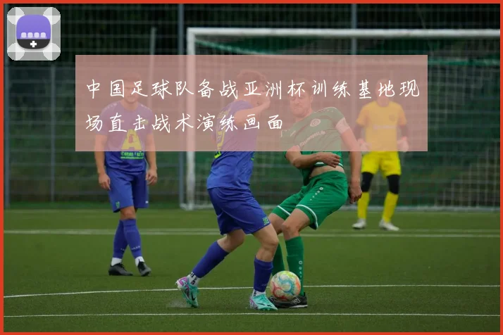 中国足球队备战亚洲杯训练基地现场直击战术演练画面