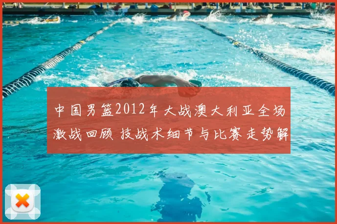 中国男篮2012年大战澳大利亚全场激战回顾 技战术细节与比赛走势解析