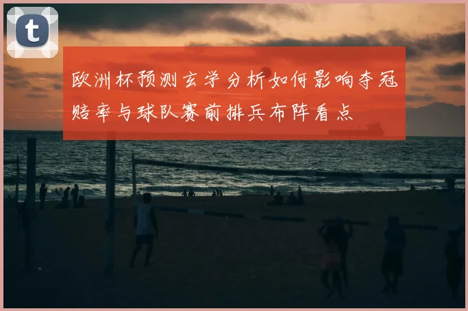 欧洲杯预测玄学分析如何影响夺冠赔率与球队赛前排兵布阵看点
