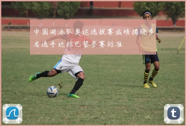 中国游泳队奥运选拔赛成绩揭晓多名选手达标巴黎参赛标准