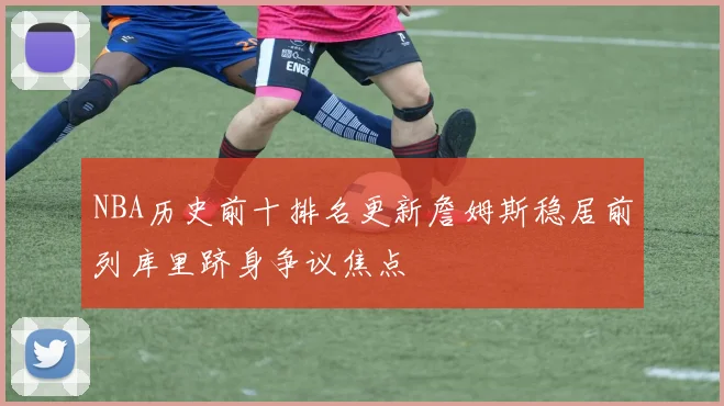 NBA历史前十排名更新詹姆斯稳居前列库里跻身争议焦点