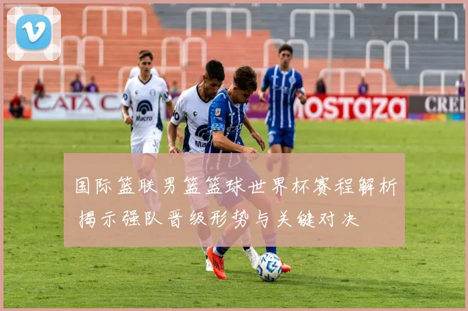 国际篮联男篮篮球世界杯赛程解析 揭示强队晋级形势与关键对决