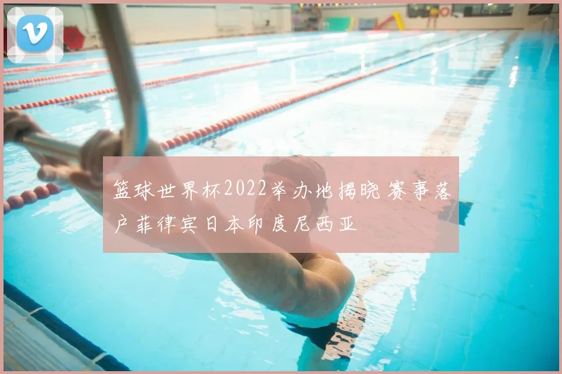 篮球世界杯2022举办地揭晓 赛事落户菲律宾日本印度尼西亚
