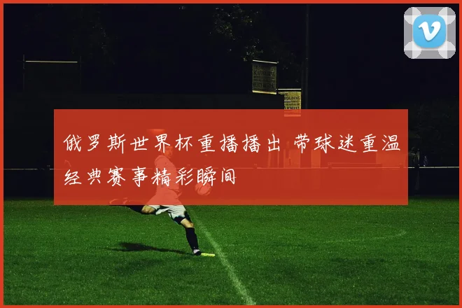 俄罗斯世界杯重播播出 带球迷重温经典赛事精彩瞬间